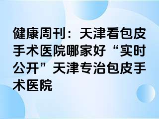 健康周刊：天津看包皮手术医院哪家好“实时公开”天津专治包皮手术医院