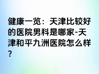 健康一览：天津比较好的医院男科是哪家-天津和平九洲医院怎么样？