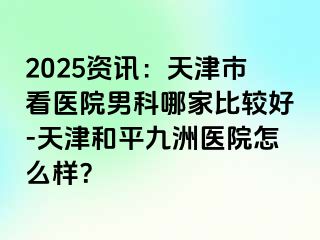2025资讯：天津市看医院男科哪家比较好-天津和平九洲医院怎么样？