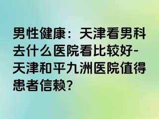 男性健康：天津看男科去什么医院看比较好-天津和平九洲医院值得患者信赖？