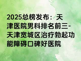 2025总榜发布：天津医院男科排名前三-天津宽城区治疗勃起功能障碍口碑好医院