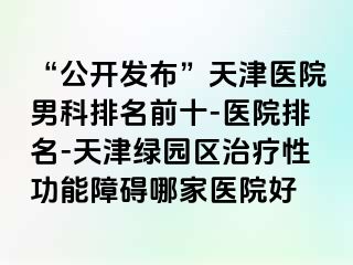 “公开发布”天津医院男科排名前十-医院排名-天津绿园区治疗性功能障碍哪家医院好