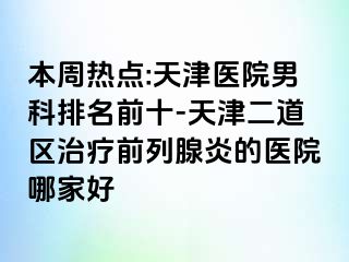 本周热点:天津医院男科排名前十-天津二道区治疗前列腺炎的医院哪家好