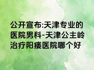 公开宣布:天津专业的医院男科-天津公主岭治疗阳痿医院哪个好