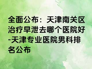 全面公布：天津南关区治疗早泄去哪个医院好-天津专业医院男科排名公布