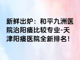 新鲜出炉：和平九洲医院治阳痿比较专业-天津阳痿医院全新排名！