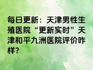 每日更新：天津男性生殖医院“更新实时”天津和平九洲医院评价咋样？