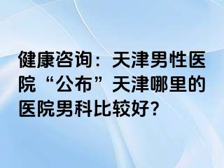 健康咨询：天津男性医院“公布”天津哪里的医院男科比较好？