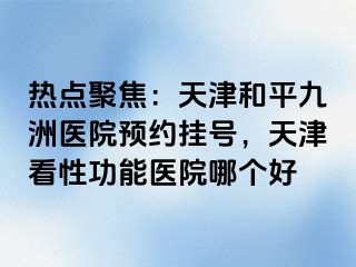 热点聚焦：天津和平九洲医院预约挂号，天津看性功能医院哪个好