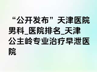“公开发布”天津医院男科_医院排名_天津公主岭专业治疗早泄医院