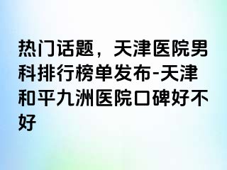热门话题，天津医院男科排行榜单发布-天津和平九洲医院口碑好不好