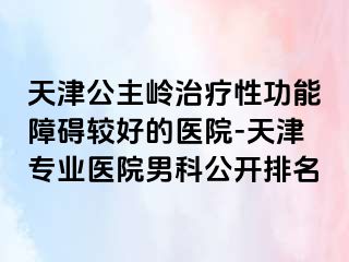 天津公主岭治疗性功能障碍较好的医院-天津专业医院男科公开排名