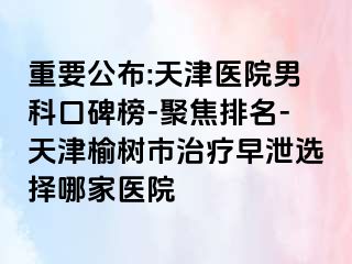 重要公布:天津医院男科口碑榜-聚焦排名-天津榆树市治疗早泄选择哪家医院