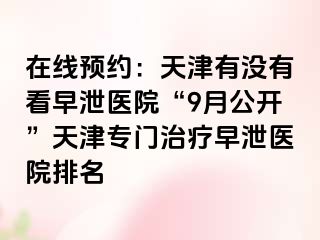 在线预约：天津有没有看早泄医院“9月公开”天津专门治疗早泄医院排名