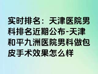 实时排名：天津医院男科排名近期公布-天津和平九洲医院男科做包皮手术效果怎么样