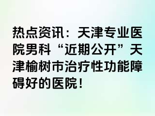 热点资讯：天津专业医院男科“近期公开”天津榆树市治疗性功能障碍好的医院！