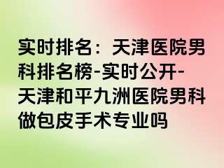 实时排名：天津医院男科排名榜-实时公开-天津和平九洲医院男科做包皮手术专业吗