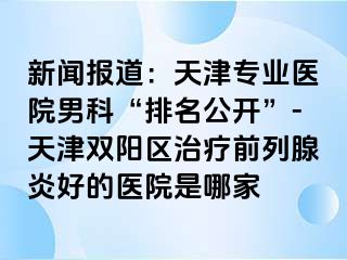 新闻报道：天津专业医院男科“排名公开”-天津双阳区治疗前列腺炎好的医院是哪家
