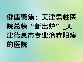 健康聚焦：天津男性医院总榜“新出炉”_天津德惠市专业治疗阳痿的医院