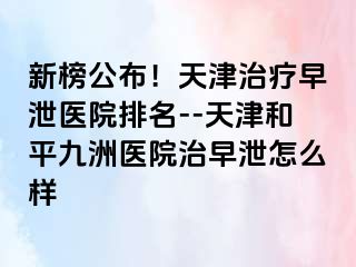 新榜公布！天津治疗早泄医院排名--天津和平九洲医院治早泄怎么样