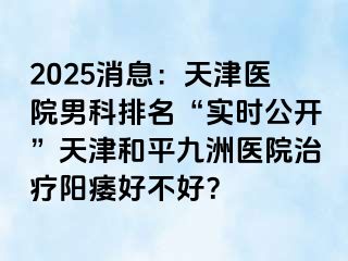2025消息：天津医院男科排名“实时公开”天津和平九洲医院治疗阳痿好不好？