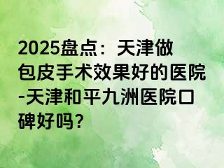2025盘点：天津做包皮手术效果好的医院-天津和平九洲医院口碑好吗？