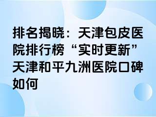 排名揭晓：天津包皮医院排行榜“实时更新”天津和平九洲医院口碑如何