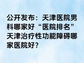 公开发布：天津医院男科哪家好“医院排名”天津治疗性功能障碍哪家医院好？