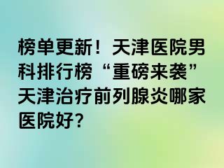 榜单更新！天津医院男科排行榜“重磅来袭”天津治疗前列腺炎哪家医院好？