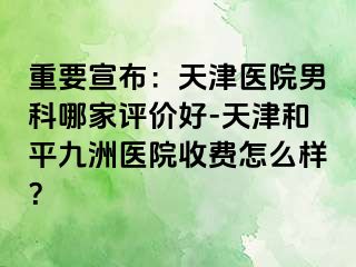 重要宣布：天津医院男科哪家评价好-天津和平九洲医院收费怎么样？