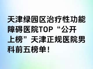 天津绿园区治疗性功能障碍医院TOP“公开上榜”天津正规医院男科前五榜单！