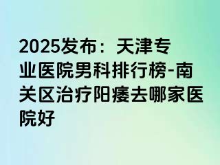 2025发布：天津专业医院男科排行榜-南关区治疗阳痿去哪家医院好