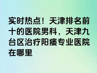 实时热点！天津排名前十的医院男科，天津九台区治疗阳痿专业医院在哪里