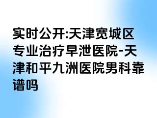 实时公开:天津宽城区专业治疗早泄医院-天津和平九洲医院男科靠谱吗