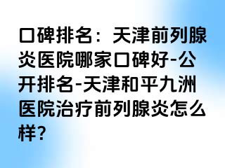口碑排名：天津前列腺炎医院哪家口碑好-公开排名-天津和平九洲医院治疗前列腺炎怎么样？