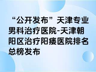 “公开发布”天津专业男科治疗医院-天津朝阳区治疗阳痿医院排名总榜发布