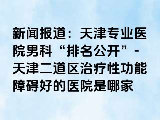 新闻报道：天津专业医院男科“排名公开”-天津二道区治疗性功能障碍好的医院是哪家