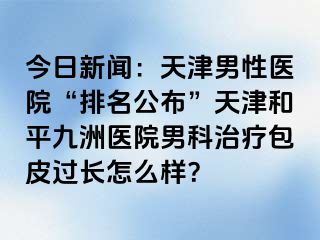 今日新闻：天津男性医院“排名公布”天津和平九洲医院男科治疗包皮过长怎么样？