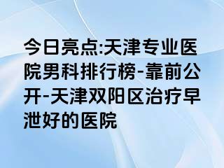 今日亮点:天津专业医院男科排行榜-靠前公开-天津双阳区治疗早泄好的医院