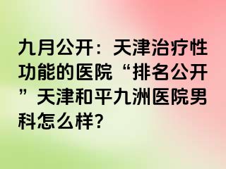 九月公开：天津治疗性功能的医院“排名公开”天津和平九洲医院男科怎么样？