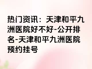 热门资讯：天津和平九洲医院好不好-公开排名-天津和平九洲医院预约挂号