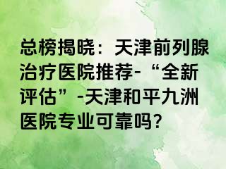 总榜揭晓：天津前列腺治疗医院推荐-“全新评估”-天津和平九洲医院专业可靠吗？