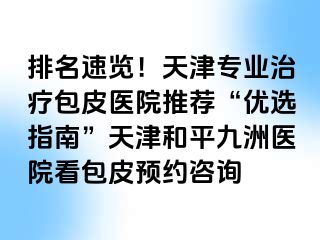 排名速览！天津专业治疗包皮医院推荐“优选指南”天津和平九洲医院看包皮预约咨询