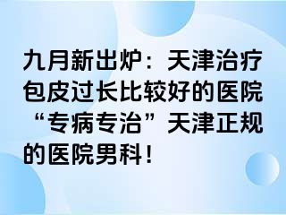 九月新出炉：天津治疗包皮过长比较好的医院“专病专治”天津正规的医院男科！