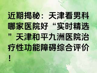 近期揭秘：天津看男科哪家医院好“实时精选”天津和平九洲医院治疗性功能障碍综合评价！
