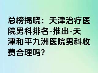 总榜揭晓：天津治疗医院男科排名-推出-天津和平九洲医院男科收费合理吗？