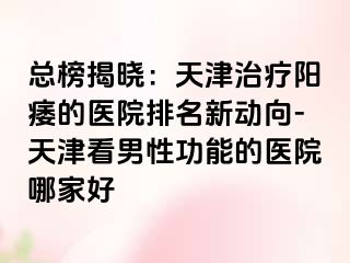 总榜揭晓：天津治疗阳痿的医院排名新动向-天津看男性功能的医院哪家好