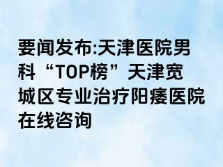 要闻发布:天津医院男科“TOP榜”天津宽城区专业治疗阳痿医院在线咨询