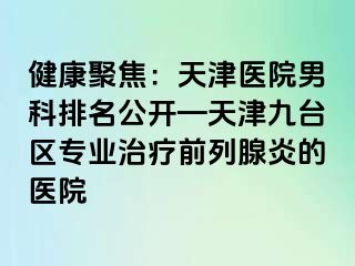 健康聚焦：天津医院男科排名公开—天津九台区专业治疗前列腺炎的医院