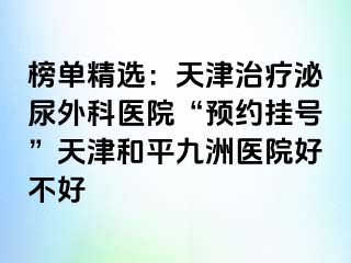榜单精选：天津治疗泌尿外科医院“预约挂号”天津和平九洲医院好不好